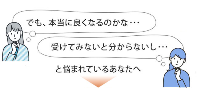 本当に良くなるのかな…受けてみないと分からないし…と悩まれているあなたへ